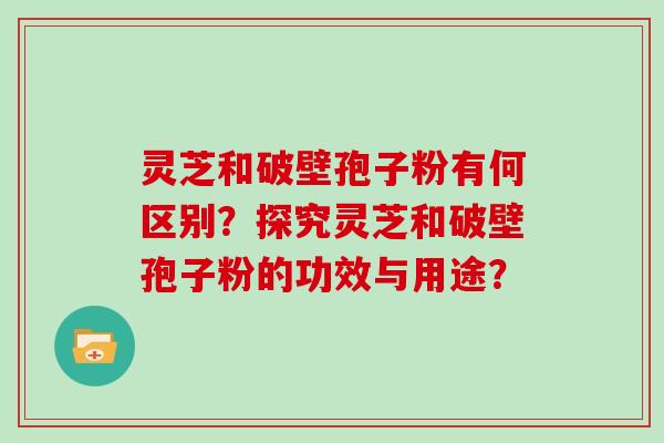 灵芝和破壁孢子粉有何区别？探究灵芝和破壁孢子粉的功效与用途？