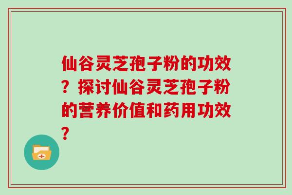 仙谷灵芝孢子粉的功效？探讨仙谷灵芝孢子粉的营养价值和药用功效？