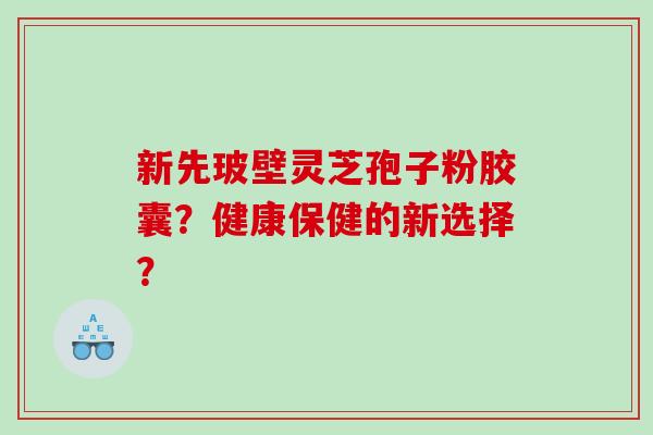 新先玻壁灵芝孢子粉胶囊？健康保健的新选择？