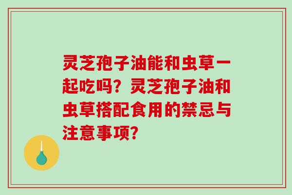 灵芝孢子油能和虫草一起吃吗？灵芝孢子油和虫草搭配食用的禁忌与注意事项？