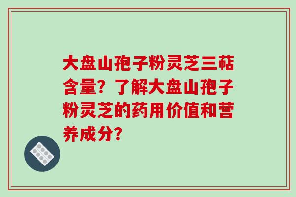 大盘山孢子粉灵芝三萜含量？了解大盘山孢子粉灵芝的药用价值和营养成分？