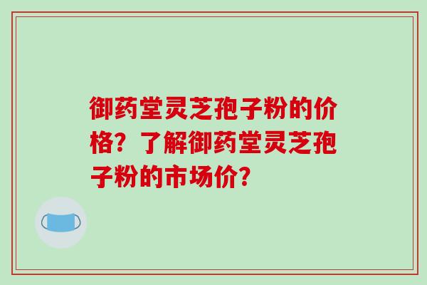 御药堂灵芝孢子粉的价格？了解御药堂灵芝孢子粉的市场价？