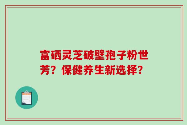 富硒灵芝破壁孢子粉世芳？保健养生新选择？