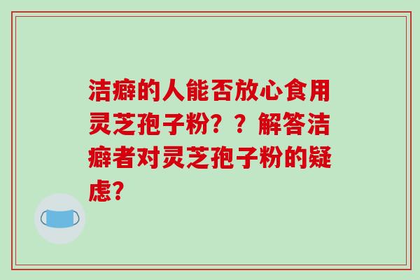 洁癖的人能否放心食用灵芝孢子粉？？解答洁癖者对灵芝孢子粉的疑虑？