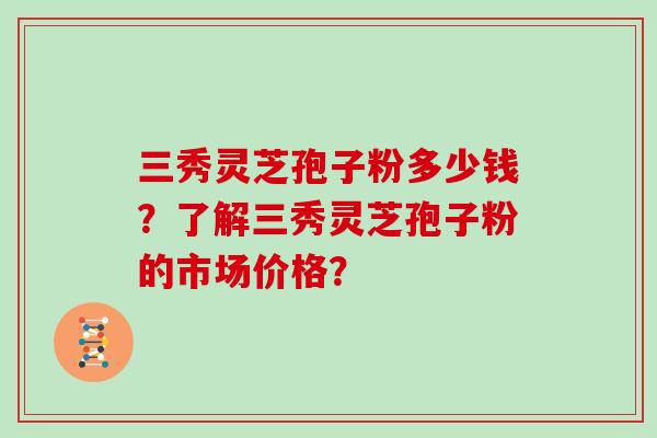 三秀灵芝孢子粉多少钱？了解三秀灵芝孢子粉的市场价格？