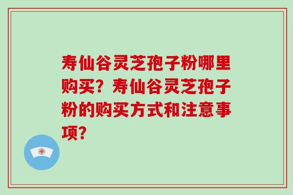 寿仙谷灵芝孢子粉哪里购买？寿仙谷灵芝孢子粉的购买方式和注意事项？