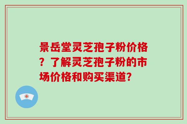 景岳堂灵芝孢子粉价格？了解灵芝孢子粉的市场价格和购买渠道？