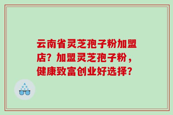 云南省灵芝孢子粉加盟店？加盟灵芝孢子粉，健康致富创业好选择？