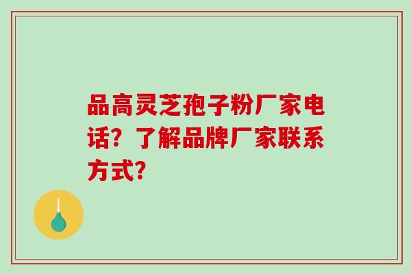 品高灵芝孢子粉厂家电话？了解品牌厂家联系方式？