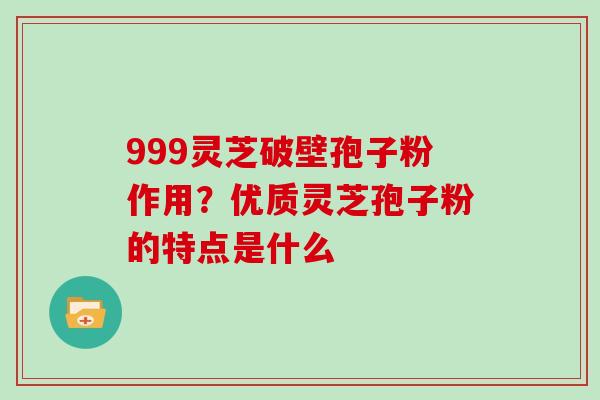 999灵芝破壁孢子粉作用？优质灵芝孢子粉的特点是什么