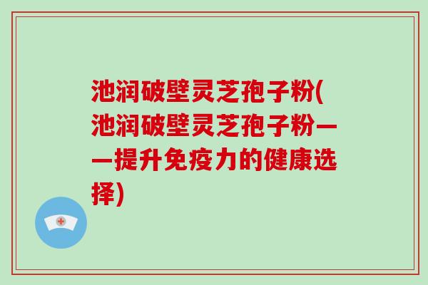 池润破壁灵芝孢子粉(池润破壁灵芝孢子粉——提升免疫力的健康选择)