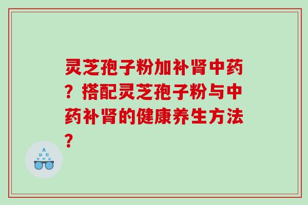 灵芝孢子粉加补肾中药？搭配灵芝孢子粉与中药补肾的健康养生方法？