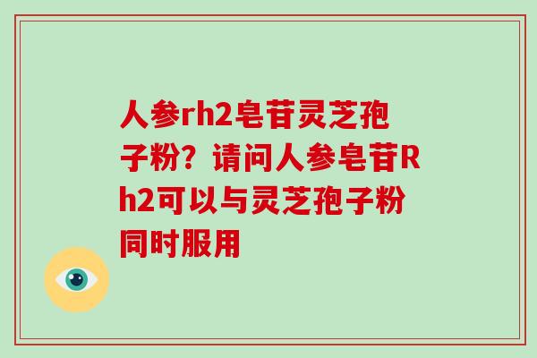 人参rh2皂苷灵芝孢子粉？请问人参皂苷Rh2可以与灵芝孢子粉同时服用
