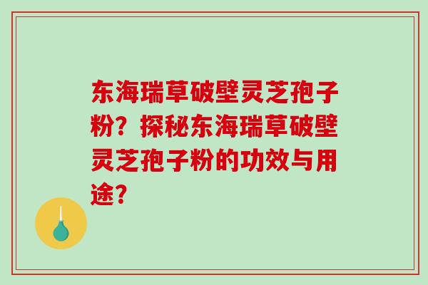 东海瑞草破壁灵芝孢子粉？探秘东海瑞草破壁灵芝孢子粉的功效与用途？