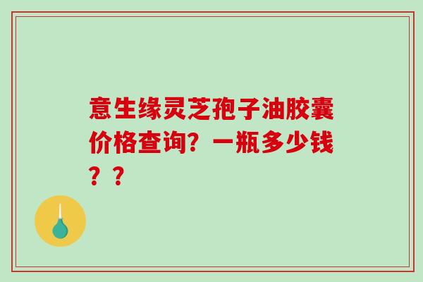 意生缘灵芝孢子油胶囊价格查询？一瓶多少钱？？
