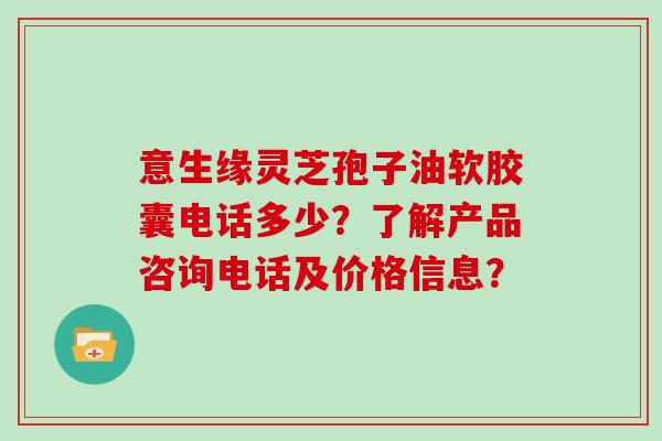 意生缘灵芝孢子油软胶囊电话多少？了解产品咨询电话及价格信息？