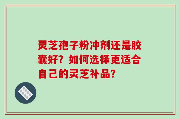 灵芝孢子粉冲剂还是胶囊好？如何选择更适合自己的灵芝补品？