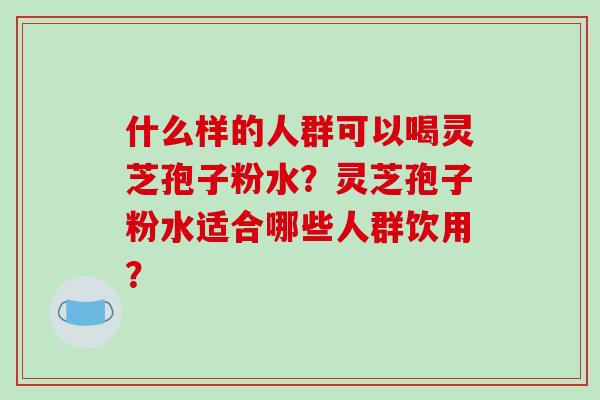 什么样的人群可以喝灵芝孢子粉水？灵芝孢子粉水适合哪些人群饮用？