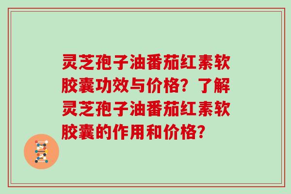 灵芝孢子油番茄红素软胶囊功效与价格？了解灵芝孢子油番茄红素软胶囊的作用和价格？
