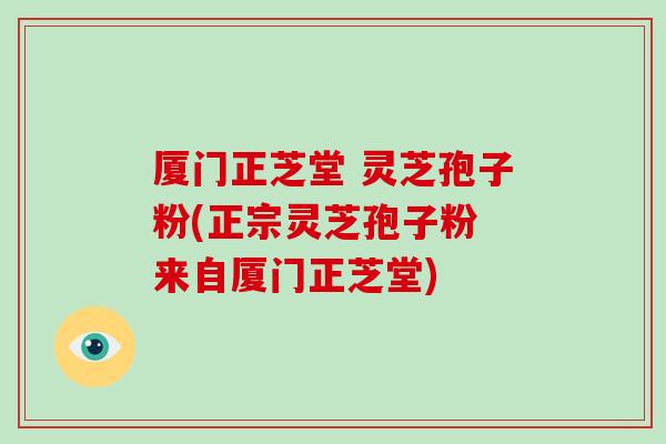 厦门正芝堂 灵芝孢子粉(正宗灵芝孢子粉 来自厦门正芝堂)
