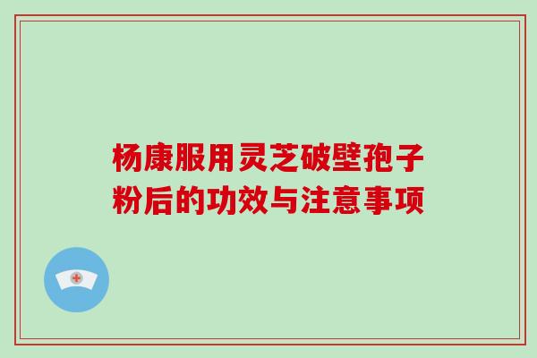杨康服用灵芝破壁孢子粉后的功效与注意事项