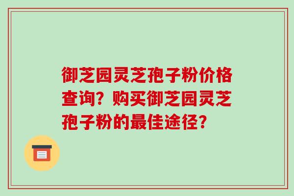 御芝园灵芝孢子粉价格查询？购买御芝园灵芝孢子粉的最佳途径？