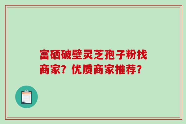 富硒破壁灵芝孢子粉找商家？优质商家推荐？