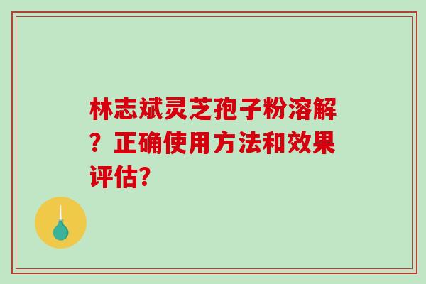 林志斌灵芝孢子粉溶解？正确使用方法和效果评估？
