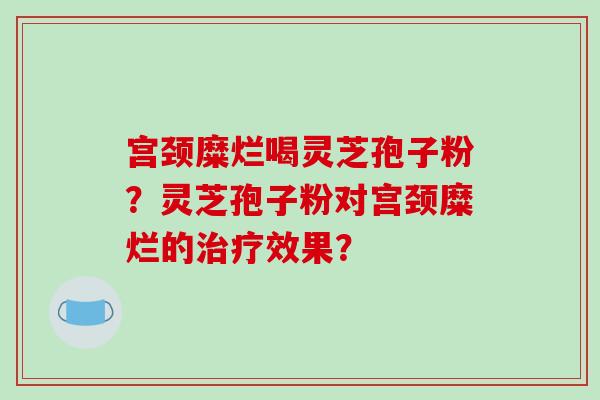 宫颈糜烂喝灵芝孢子粉？灵芝孢子粉对宫颈糜烂的治疗效果？