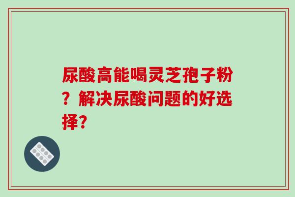 尿酸高能喝灵芝孢子粉？解决尿酸问题的好选择？