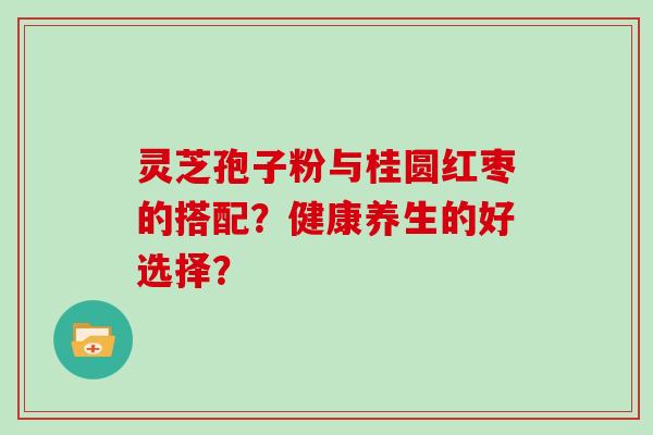 灵芝孢子粉与桂圆红枣的搭配？健康养生的好选择？