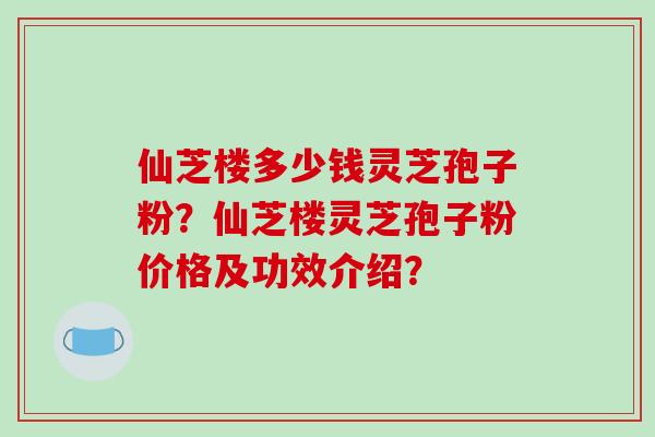 仙芝楼多少钱灵芝孢子粉？仙芝楼灵芝孢子粉价格及功效介绍？