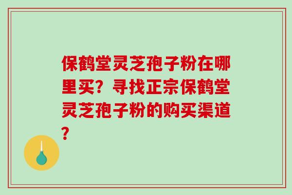 保鹤堂灵芝孢子粉在哪里买？寻找正宗保鹤堂灵芝孢子粉的购买渠道？