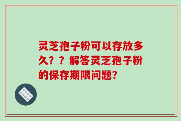 灵芝孢子粉可以存放多久？？解答灵芝孢子粉的保存期限问题？