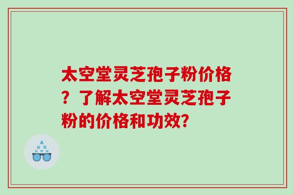 太空堂灵芝孢子粉价格？了解太空堂灵芝孢子粉的价格和功效？