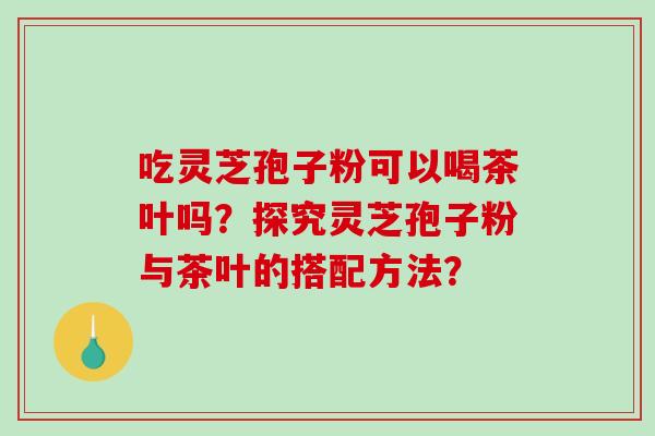 吃灵芝孢子粉可以喝茶叶吗？探究灵芝孢子粉与茶叶的搭配方法？