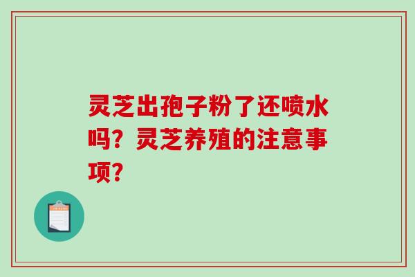 灵芝出孢子粉了还喷水吗？灵芝养殖的注意事项？