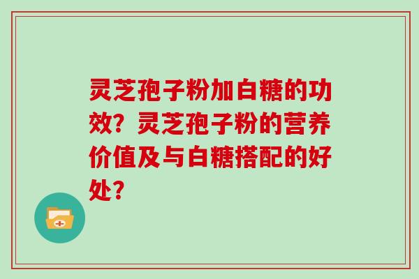 灵芝孢子粉加白糖的功效？灵芝孢子粉的营养价值及与白糖搭配的好处？