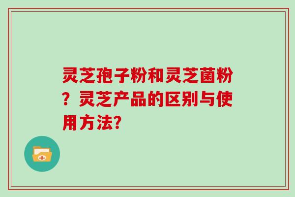 灵芝孢子粉和灵芝菌粉？灵芝产品的区别与使用方法？