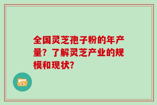 全国灵芝孢子粉的年产量？了解灵芝产业的规模和现状？