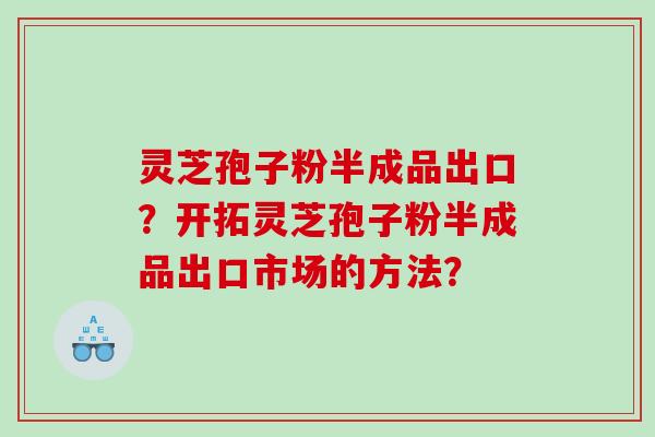 灵芝孢子粉半成品出口？开拓灵芝孢子粉半成品出口市场的方法？
