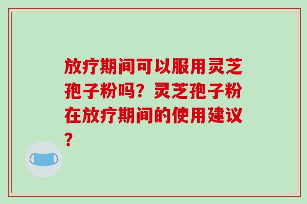 期间可以服用灵芝孢子粉吗？灵芝孢子粉在期间的使用建议？