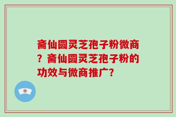 斋仙圆灵芝孢子粉微商？斋仙圆灵芝孢子粉的功效与微商推广？