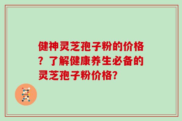 健神灵芝孢子粉的价格？了解健康养生必备的灵芝孢子粉价格？
