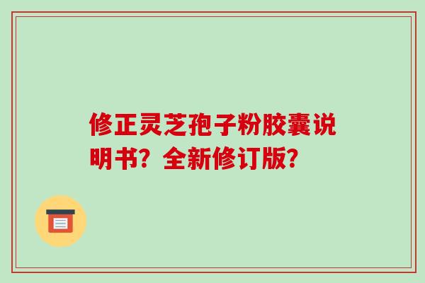 修正灵芝孢子粉胶囊说明书？全新修订版？