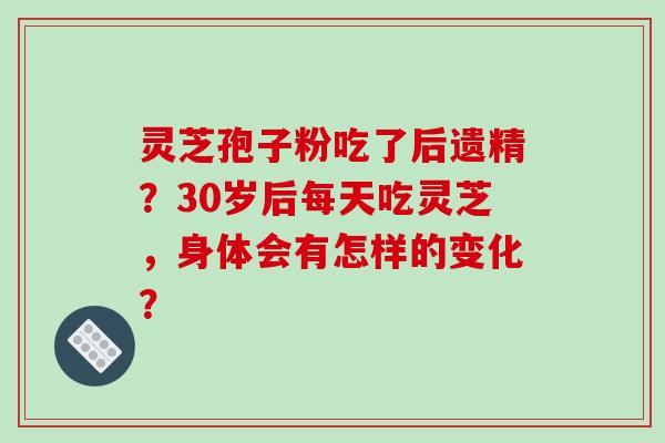 灵芝孢子粉吃了后遗精？30岁后每天吃灵芝，身体会有怎样的变化？