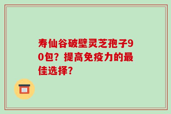 寿仙谷破壁灵芝孢子90包？提高免疫力的最佳选择？
