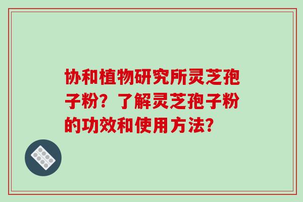 协和植物研究所灵芝孢子粉？了解灵芝孢子粉的功效和使用方法？
