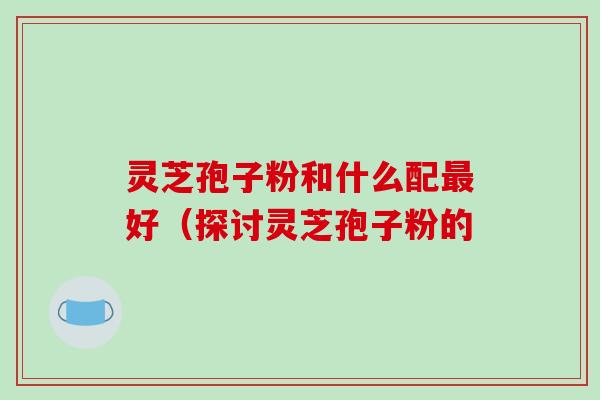 灵芝孢子粉和什么配好（探讨灵芝孢子粉的