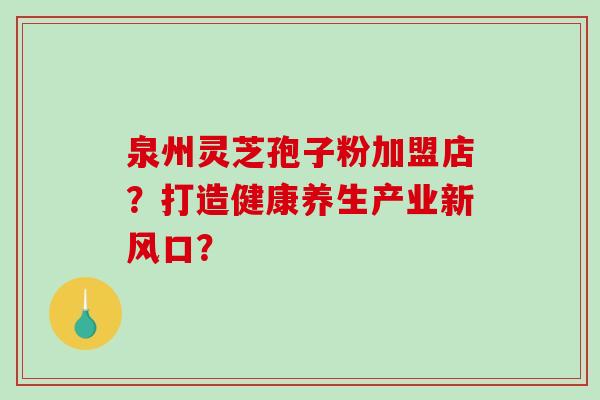 泉州灵芝孢子粉加盟店？打造健康养生产业新风口？